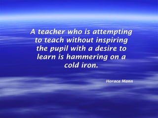 A teacher who is attempting to teach without inspiring the pupil with a desire to learn is hammering on a cold iron. Horac...