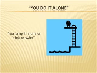 You jump in alone or “sink or swim” 