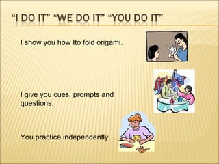 I show you how Ito fold origami. I give you cues, prompts and questions. You practice independently. 