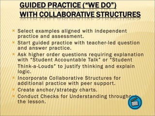 Select examples aligned with independent practice and assessment. Start guided practice with teacher-led question and answer practice. Ask higher order questions requiring explanation with “Student Accountable Talk” or “Student  Think-a-Louds” to justify thinking and explain logic. Incorporate Collaborative Structures for additional practice with peer support. Create anchor/strategy charts. Conduct Checks for Understanding throughout the lesson. 