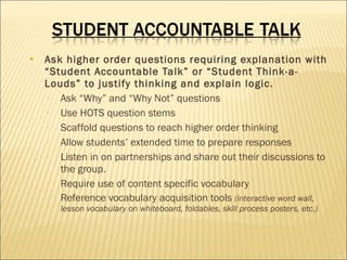 Ask higher order questions requiring explanation with “Student Accountable Talk” or “Student Think-a-Louds” to justify thinking and explain logic. Ask “Why” and “Why Not” questions Use HOTS question stems Scaffold questions to reach higher order thinking Allow students’ extended time to prepare responses Listen in on partnerships and share out their discussions to the group. Require use of content specific vocabulary Reference vocabulary acquisition tools  (interactive word wall, lesson vocabulary on whiteboard, foldables, skill process posters, etc.) 