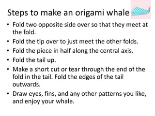 Steps to make an origami whale Fold two opposite side over so that they meet at the fold. Fold the tip over to just meet the other folds. Fold the piece in half along the central axis. Fold the tail up. Make a short cut or tear through the end of the fold in the tail. Fold the edges of the tail outwards. Draw eyes, fins, and any other patterns you like, and enjoy your whale. 