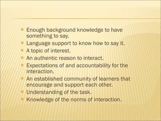 Enough background knowledge to have something to say. Language support to know how to say it. A topic of interest. An authentic reason to interact. Expectations of and accountability for the interaction. An established community of learners that encourage and support each other. Understanding of the task. Knowledge of the norms of interaction. 