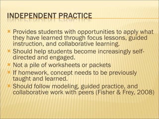 Provides students with opportunities to apply what they have learned through focus lessons, guided instruction, and collaborative learning. Should help students become increasingly self-directed and engaged.  Not a pile of worksheets or packets If homework, concept needs to be previously taught and learned. Should follow modeling, guided practice, and collaborative work with peers (Fisher & Frey, 2008) 