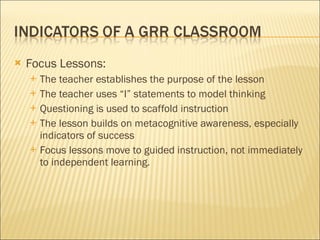 Focus Lessons: The teacher establishes the purpose of the lesson The teacher uses “I” statements to model thinking Questioning is used to scaffold instruction The lesson builds on metacognitive awareness, especially indicators of success Focus lessons move to guided instruction, not immediately to independent learning. 
