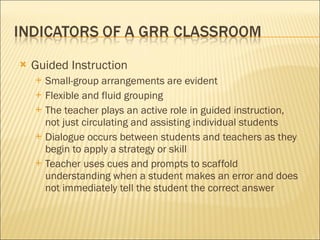 Guided Instruction  Small-group arrangements are evident Flexible and fluid grouping The teacher plays an active role in guided instruction, not just circulating and assisting individual students Dialogue occurs between students and teachers as they begin to apply a strategy or skill Teacher uses cues and prompts to scaffold understanding when a student makes an error and does not immediately tell the student the correct answer 