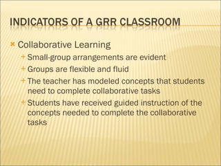 Collaborative Learning Small-group arrangements are evident Groups are flexible and fluid The teacher has modeled concepts that students need to complete collaborative tasks Students have received guided instruction of the concepts needed to complete the collaborative tasks 