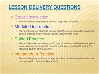 Explicit Instruction How will I focus my students on what they need to learn? Modeled Instruction How will I show my students exactly what they are expected to do during guided practice and eventually during independent work? Guided Practice How will I provide my students with opportunities to collaboratively work in pairs, trios, and/or quads to practice what they were taught during the modeled portion of the lesson?   Independent Practice How will I help my students independently apply what they have learned during modeled and guided practice? 