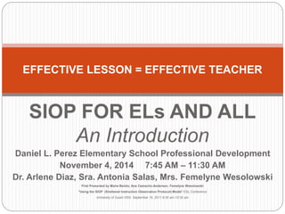 EFFECTIVE LESSON = EFFECTIVE TEACHER 
SIOP FOR ELs AND ALL 
An Introduction 
Daniel L. Perez Elementary School Professional Development 
November 4, 2014 7:45 AM – 11:30 AM 
Dr. Arlene Diaz, Sra. Antonia Salas, Mrs. Femelyne Wesolowski 
First Presented by Marie Benito, Ana Camacho-Andersen, Femelyne Wesolowski 
“Using the SIOP (Sheltered Instruction Observation Protocol) Model” ESL Conference 
University of Guam HSS September 10, 2011 8:30 am-10:30 am 
 