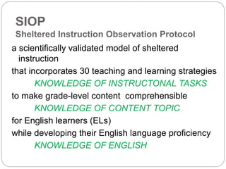 SIOP 
Sheltered Instruction Observation Protocol 
a scientifically validated model of sheltered 
instruction 
that incorporates 30 teaching and learning strategies 
KNOWLEDGE OF INSTRUCTONAL TASKS 
to make grade-level content comprehensible 
KNOWLEDGE OF CONTENT TOPIC 
for English learners (ELs) 
while developing their English language proficiency 
KNOWLEDGE OF ENGLISH 
 