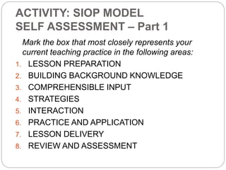 ACTIVITY: SIOP MODEL 
SELF ASSESSMENT – Part 1 
Mark the box that most closely represents your 
current teaching practice in the following areas: 
1. LESSON PREPARATION 
2. BUILDING BACKGROUND KNOWLEDGE 
3. COMPREHENSIBLE INPUT 
4. STRATEGIES 
5. INTERACTION 
6. PRACTICE AND APPLICATION 
7. LESSON DELIVERY 
8. REVIEW AND ASSESSMENT 
 
