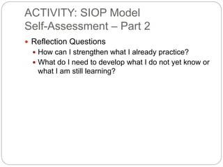 ACTIVITY: SIOP Model 
Self-Assessment – Part 2 
 Reflection Questions 
 How can I strengthen what I already practice? 
 What do I need to develop what I do not yet know or 
what I am still learning? 
 