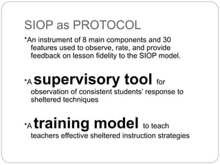 SIOP as PROTOCOL 
*An instrument of 8 main components and 30 
features used to observe, rate, and provide 
feedback on lesson fidelity to the SIOP model. 
*A supervisory tool for 
observation of consistent students’ response to 
sheltered techniques 
*A training model to teach 
teachers effective sheltered instruction strategies 
 