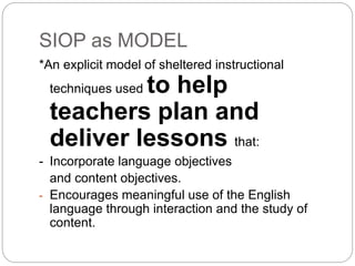 SIOP as MODEL 
*An explicit model of sheltered instructional 
techniques used to help 
teachers plan and 
deliver lessons that: 
- Incorporate language objectives 
and content objectives. 
- Encourages meaningful use of the English 
language through interaction and the study of 
content. 
 