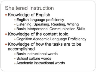 Sheltered Instruction 
 Knowledge of English 
 English language proficiency 
 Listening, Speaking, Reading, Writing 
 Basic Interpersonal Communication Skills 
 Knowledge of the content topic 
 Cognitive Academic Language Proficiency 
 Knowledge of how the tasks are to be 
accomplished 
 Basic instructional words 
 School culture words 
 Academic instructional words 
 