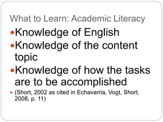 What to Learn: Academic Literacy 
Knowledge of English 
Knowledge of the content 
topic 
Knowledge of how the tasks 
are to be accomplished 
 (Short, 2002 as cited in Echavarria, Vogt, Short, 
2008, p. 11) 
 