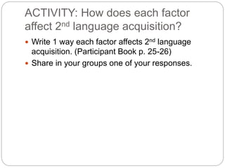 ACTIVITY: How does each factor 
affect 2nd language acquisition? 
 Write 1 way each factor affects 2nd language 
acquisition. (Participant Book p. 25-26) 
 Share in your groups one of your responses. 
 