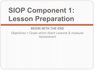 SIOP Component 1: 
Lesson Preparation 
BEGIN WITH THE END 
Objectives = Goals which direct Lessons & measure 
Assessment 
 