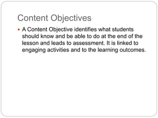 Content Objectives 
 A Content Objective identifies what students 
should know and be able to do at the end of the 
lesson and leads to assessment. It is linked to 
engaging activities and to the learning outcomes. 
 