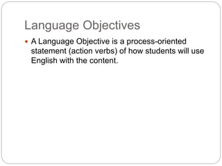Language Objectives 
 A Language Objective is a process-oriented 
statement (action verbs) of how students will use 
English with the content. 
 