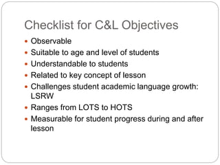 Checklist for C&L Objectives 
 Observable 
 Suitable to age and level of students 
 Understandable to students 
 Related to key concept of lesson 
 Challenges student academic language growth: 
LSRW 
 Ranges from LOTS to HOTS 
 Measurable for student progress during and after 
lesson 
 