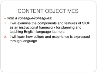 CONTENT OBJECTIVES 
 With a colleague/colleagues: 
1. I will examine the components and features of SIOP 
as an instructional framework for planning and 
teaching English language learners 
2. I will learn how culture and experience is expressed 
through language 
 