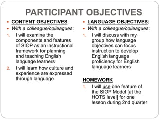 PARTICIPANT OBJECTIVES 
 CONTENT OBJECTIVES: 
 With a colleague/colleagues: 
1. I will examine the 
components and features 
of SIOP as an instructional 
framework for planning 
and teaching English 
language learners 
2. I will learn how culture and 
experience are expressed 
through language 
 LANGUAGE OBJECTIVES: 
 With a colleague/colleagues: 
1. I will discuss with my 
group how language 
objectives can focus 
instruction to develop 
English language 
proficiency for English 
language learners 
HOMEWORK 
1. I will use one feature of 
the SIOP Model [at the 
HOTS level] for one 
lesson during 2nd quarter 
 