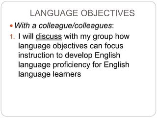 LANGUAGE OBJECTIVES 
With a colleague/colleagues: 
1. I will discuss with my group how 
language objectives can focus 
instruction to develop English 
language proficiency for English 
language learners 
 