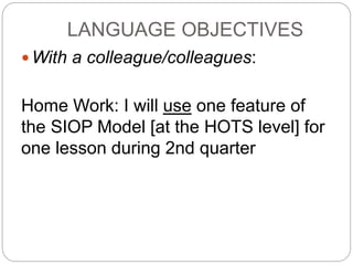 LANGUAGE OBJECTIVES 
With a colleague/colleagues: 
Home Work: I will use one feature of 
the SIOP Model [at the HOTS level] for 
one lesson during 2nd quarter 
 