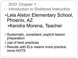 DVD: Chapter 1 
Introduction to Sheltered Instruction 
Lela Alston Elementary School, 
Phoenix, AZ 
Kendra Morena, Teacher 
 Systematic, consistent, explicit lesson 
preparation 
 use of best practices 
 Results with ELs means more practice, 
more HOTS 
 