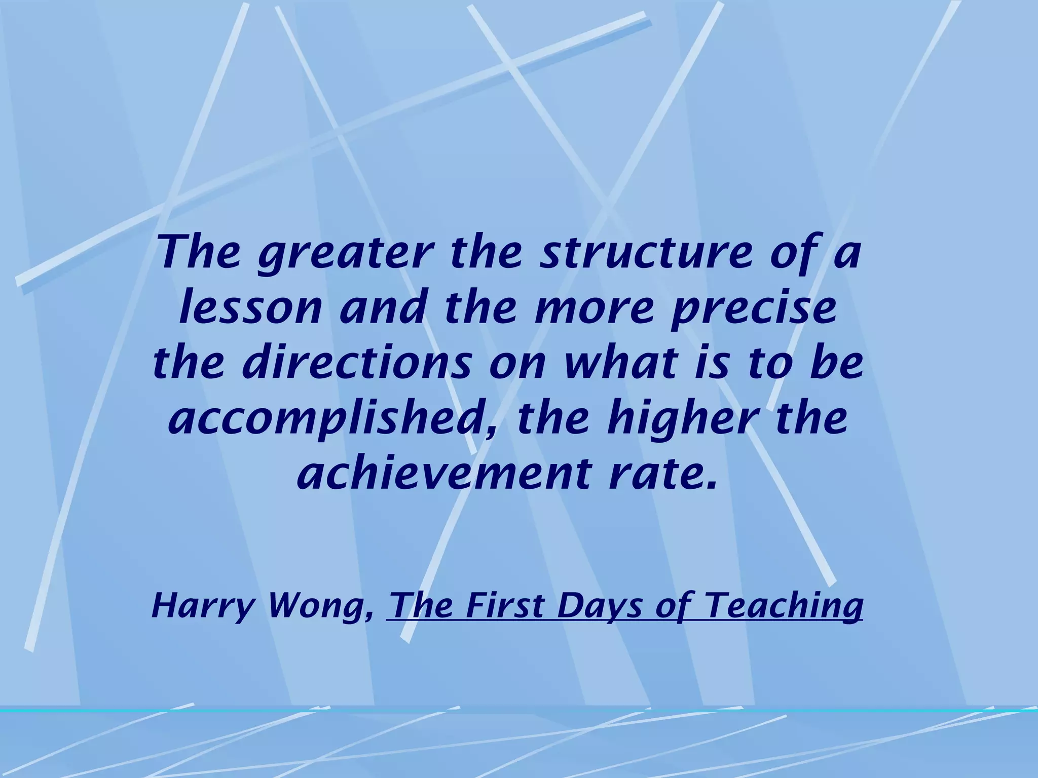The greater the structure of a
 lesson and the more precise
the directions on what is to be
 accomplished, the higher the
      achievement rate.

Harry Wong, The First Days of Teaching
 