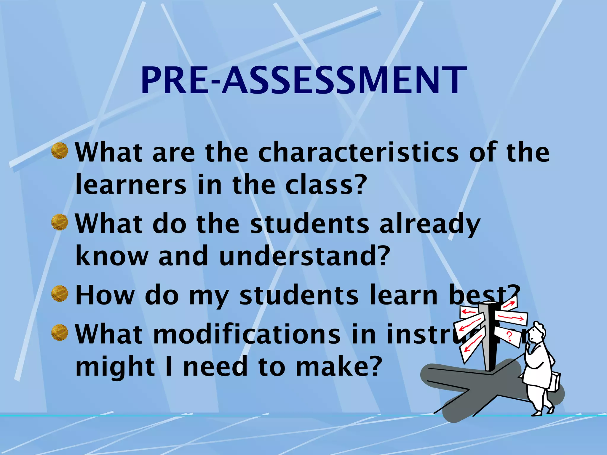 PRE-ASSESSMENT
What are the characteristics of the
learners in the class?
What do the students already
know and understand?
How do my students learn best?
What modifications in instruction
might I need to make?
 