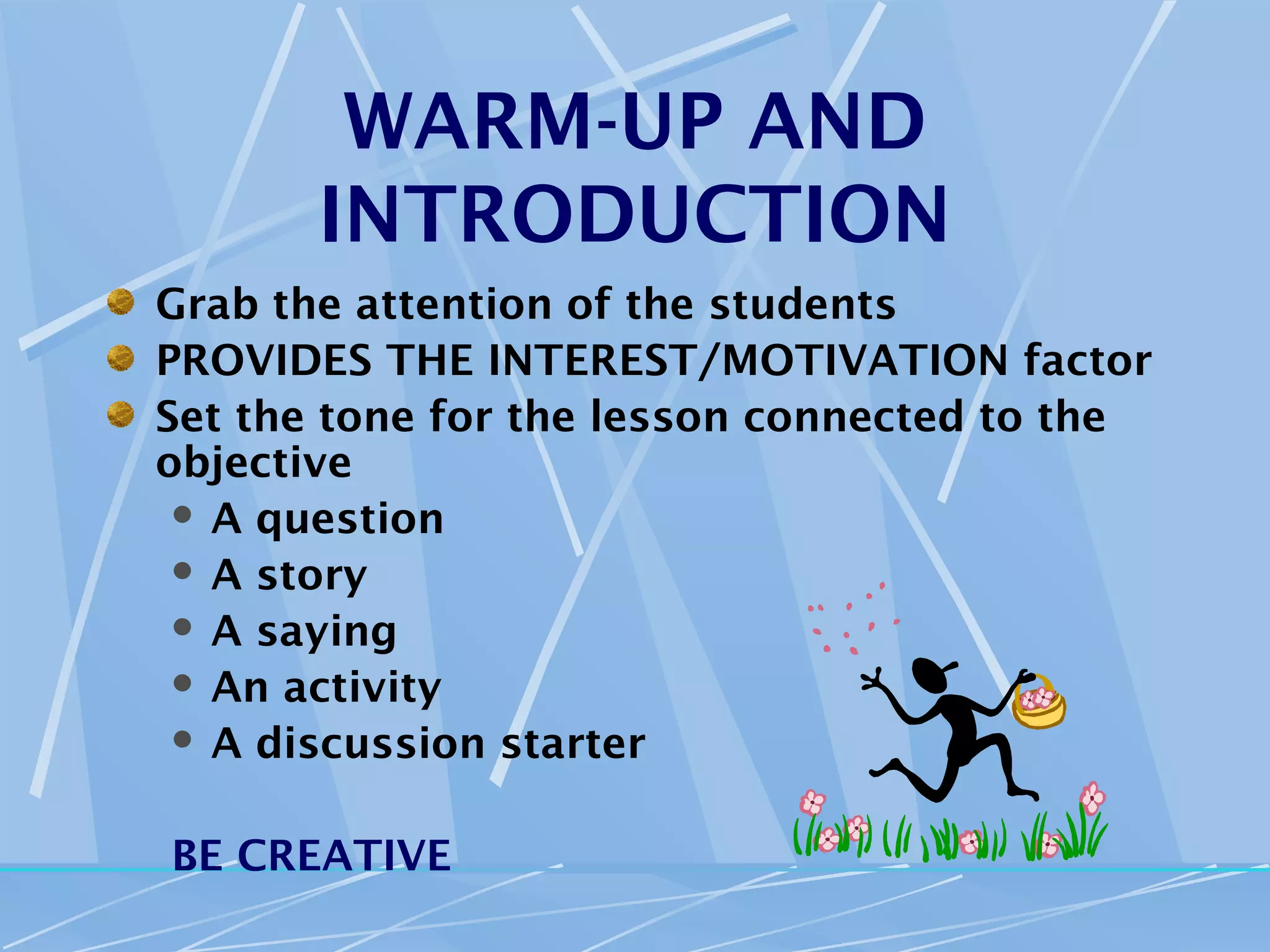 WARM-UP AND
       INTRODUCTION
Grab the attention of the students
PROVIDES THE INTEREST/MOTIVATION factor
Set the tone for the lesson connected to the
objective
  A question
  A story
  A saying
  An activity
  A discussion starter



BE CREATIVE
 