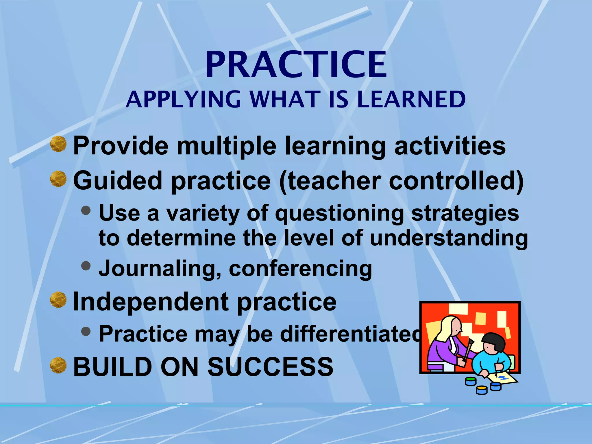 PRACTICE
    APPLYING WHAT IS LEARNED

Provide multiple learning activities
Guided practice (teacher controlled)
 Use  a variety of questioning strategies
  to determine the level of understanding
 Journaling, conferencing

Independent practice
 Practice   may be differentiated
BUILD ON SUCCESS
 