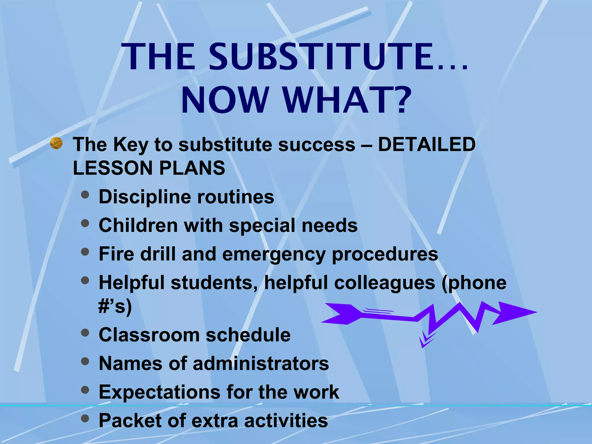 THE SUBSTITUTE…
       NOW WHAT?
The Key to substitute success – DETAILED
LESSON PLANS
  Discipline routines

  Children with special needs

  Fire drill and emergency procedures

  Helpful students, helpful colleagues (phone
   #’s)
  Classroom schedule

  Names of administrators

  Expectations for the work

  Packet of extra activities
 