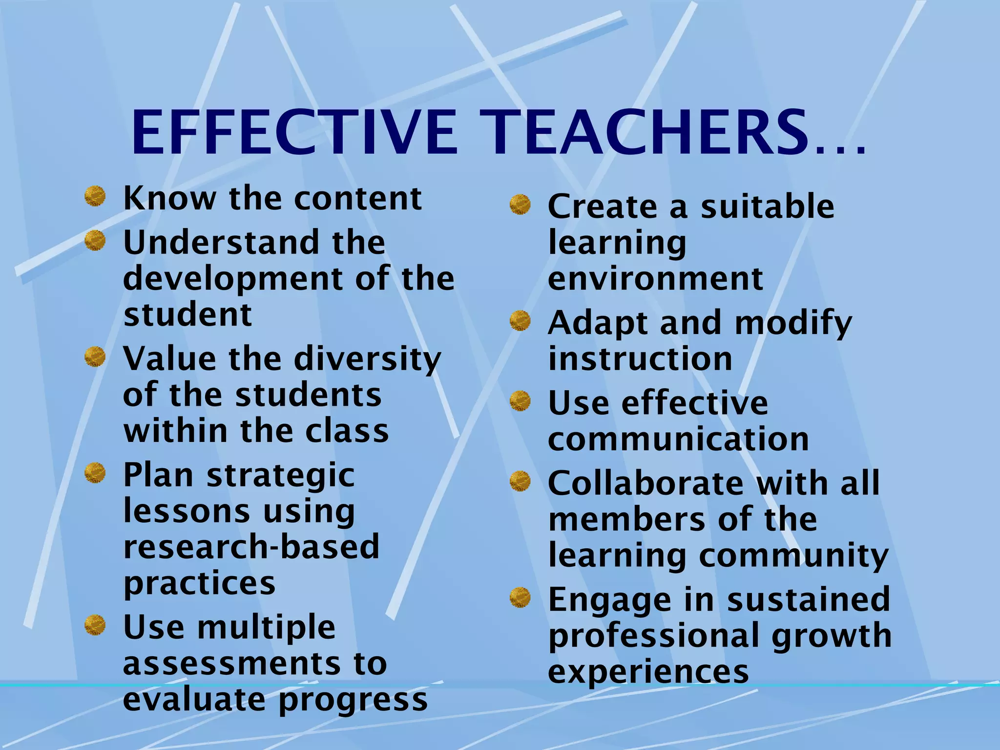 EFFECTIVE TEACHERS…
Know the content      Create a suitable
Understand the        learning
development of the    environment
student               Adapt and modify
Value the diversity   instruction
of the students       Use effective
within the class      communication
Plan strategic        Collaborate with all
lessons using         members of the
research-based        learning community
practices             Engage in sustained
Use multiple          professional growth
assessments to        experiences
evaluate progress
 