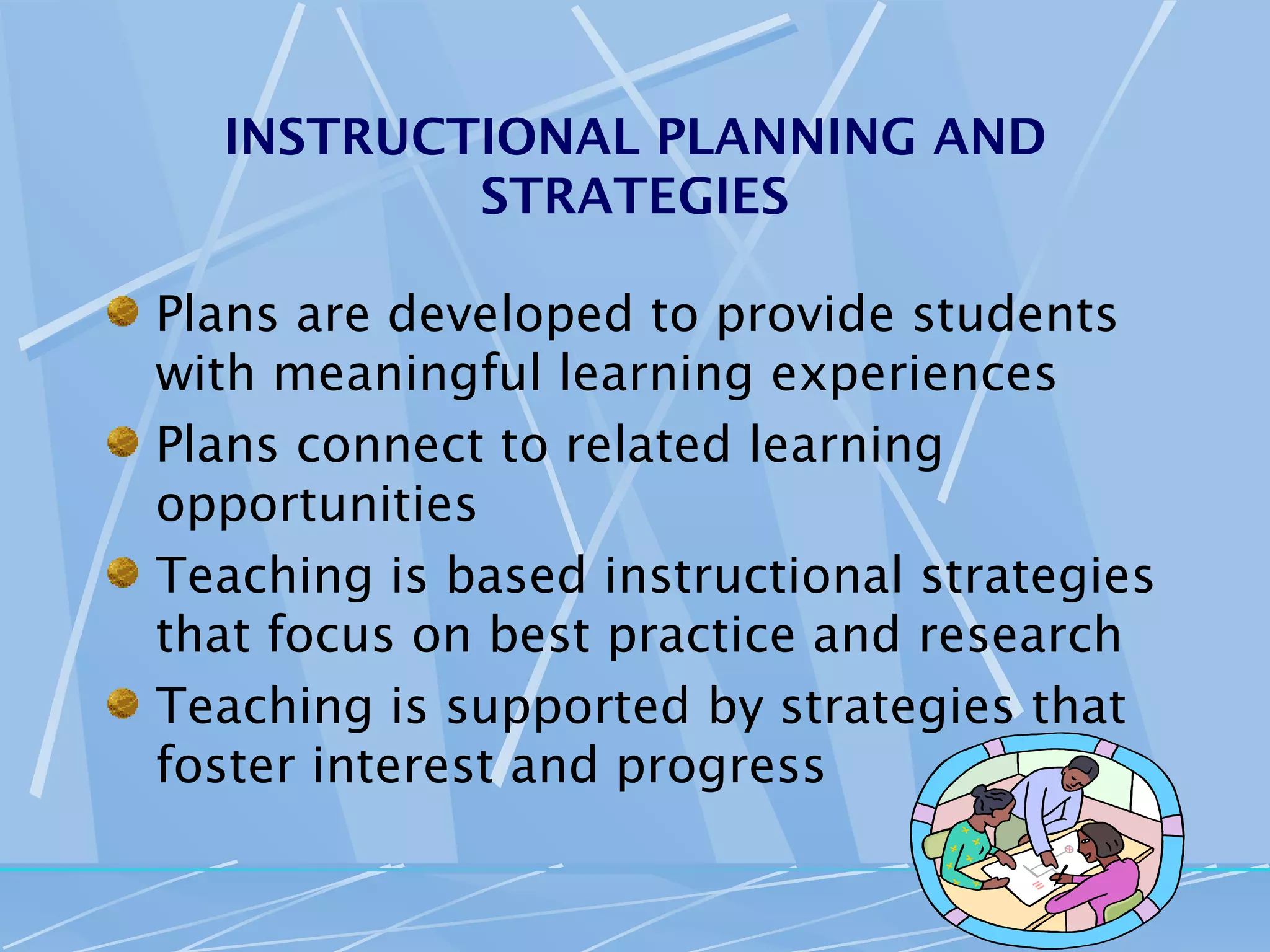 INSTRUCTIONAL PLANNING AND
          STRATEGIES

Plans are developed to provide students
with meaningful learning experiences
Plans connect to related learning
opportunities
Teaching is based instructional strategies
that focus on best practice and research
Teaching is supported by strategies that
foster interest and progress
 