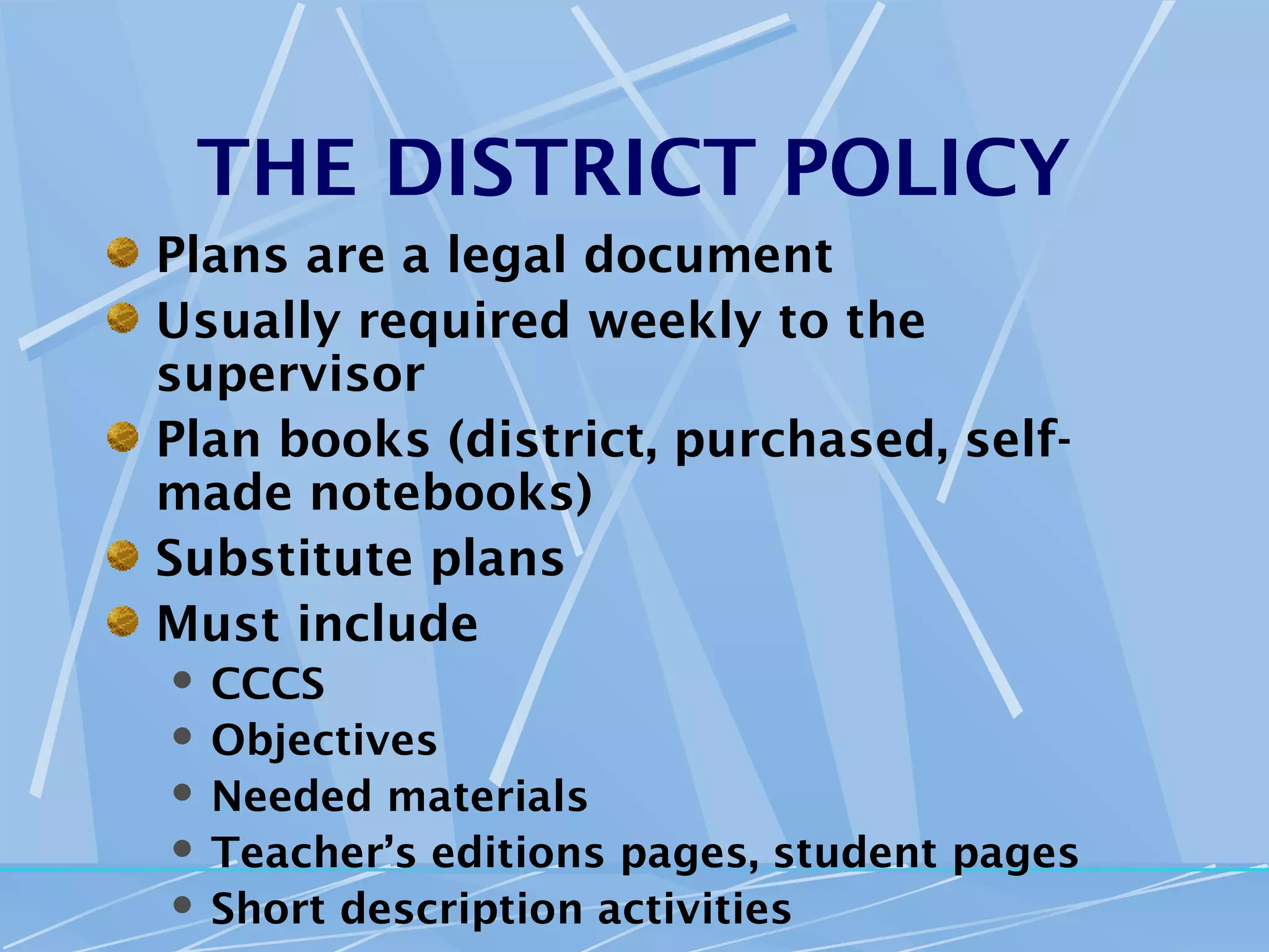 THE DISTRICT POLICY
Plans are a legal document
Usually required weekly to the
supervisor
Plan books (district, purchased, self-
made notebooks)
Substitute plans
Must include
 CCCS
 Objectives
 Needed materials
 Teacher’s editions pages, student pages
 Short description activities
 