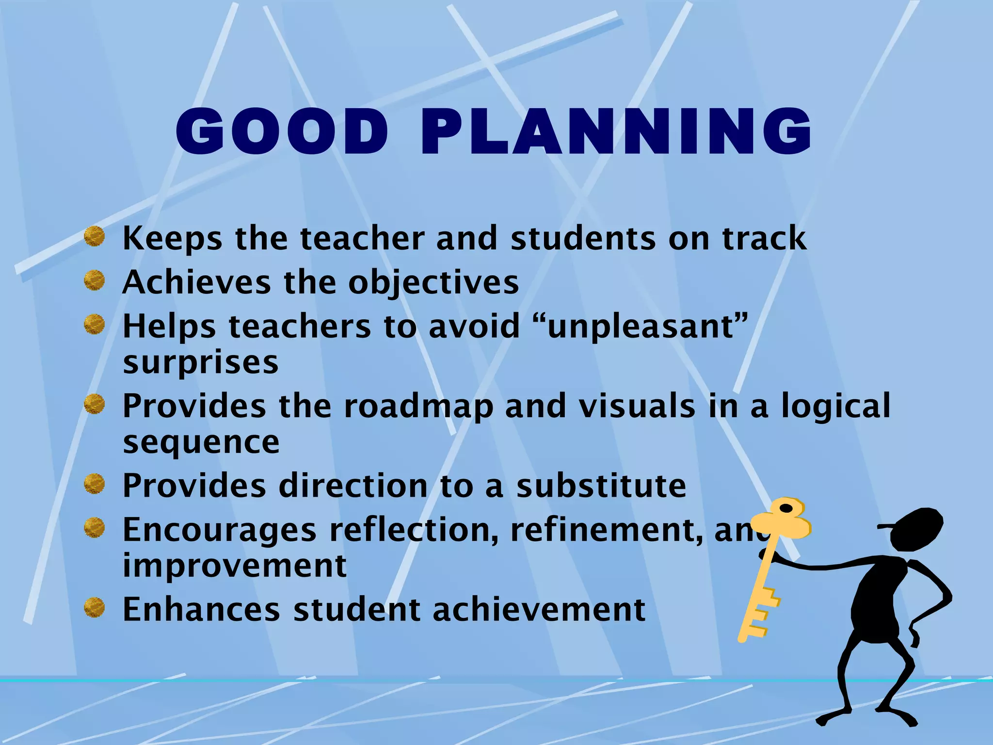 GOOD PLANNING
Keeps the teacher and students on track
Achieves the objectives
Helps teachers to avoid “unpleasant”
surprises
Provides the roadmap and visuals in a logical
sequence
Provides direction to a substitute
Encourages reflection, refinement, and
improvement
Enhances student achievement
 
