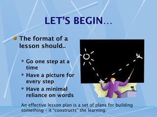 LET’S BEGIN…
The format of a
lesson should..

 Go one step at a
  time
 Have a picture for
  every step
 Have a minimal
  reliance on words
An effective lesson plan is a set of plans for building
something – it “constructs” the learning.
 