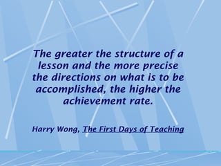 The greater the structure of a
 lesson and the more precise
the directions on what is to be
 accomplished, the higher the
      achievement rate.

Harry Wong, The First Days of Teaching
 