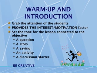 WARM-UP AND
       INTRODUCTION
Grab the attention of the students
PROVIDES THE INTEREST/MOTIVATION factor
Set the tone for the lesson connected to the
objective
  A question
  A story
  A saying
  An activity
  A discussion starter



BE CREATIVE
 