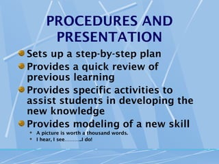 PROCEDURES AND
        PRESENTATION
Sets up a step-by-step plan
Provides a quick review of
previous learning
Provides specific activities to
assist students in developing the
new knowledge
Provides modeling of a new skill
   A picture is worth a thousand words.
   I hear, I see………..I do!
 