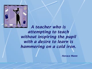 A teacher who is
   attempting to teach
without inspiring the pupil
 with a desire to learn is
hammering on a cold iron.

                    Horace Mann
 