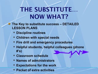 THE SUBSTITUTE…
       NOW WHAT?
The Key to substitute success – DETAILED
LESSON PLANS
  Discipline routines

  Children with special needs

  Fire drill and emergency procedures

  Helpful students, helpful colleagues (phone
   #’s)
  Classroom schedule

  Names of administrators

  Expectations for the work

  Packet of extra activities
 