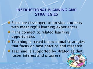 INSTRUCTIONAL PLANNING AND
          STRATEGIES

Plans are developed to provide students
with meaningful learning experiences
Plans connect to related learning
opportunities
Teaching is based instructional strategies
that focus on best practice and research
Teaching is supported by strategies that
foster interest and progress
 