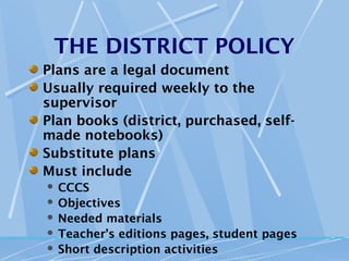 THE DISTRICT POLICY
Plans are a legal document
Usually required weekly to the
supervisor
Plan books (district, purchased, self-
made notebooks)
Substitute plans
Must include
 CCCS
 Objectives
 Needed materials
 Teacher’s editions pages, student pages
 Short description activities
 