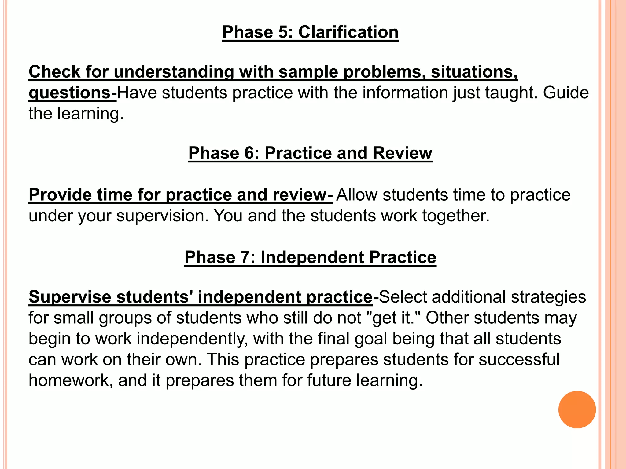 Phase 5: Clarification
Check for understanding with sample problems, situations,
questions-Have students practice with the information just taught. Guide
the learning.
Phase 6: Practice and Review
Provide time for practice and review- Allow students time to practice
under your supervision. You and the students work together.
Phase 7: Independent Practice
Supervise students' independent practice-Select additional strategies
for small groups of students who still do not "get it." Other students may
begin to work independently, with the final goal being that all students
can work on their own. This practice prepares students for successful
homework, and it prepares them for future learning.
 