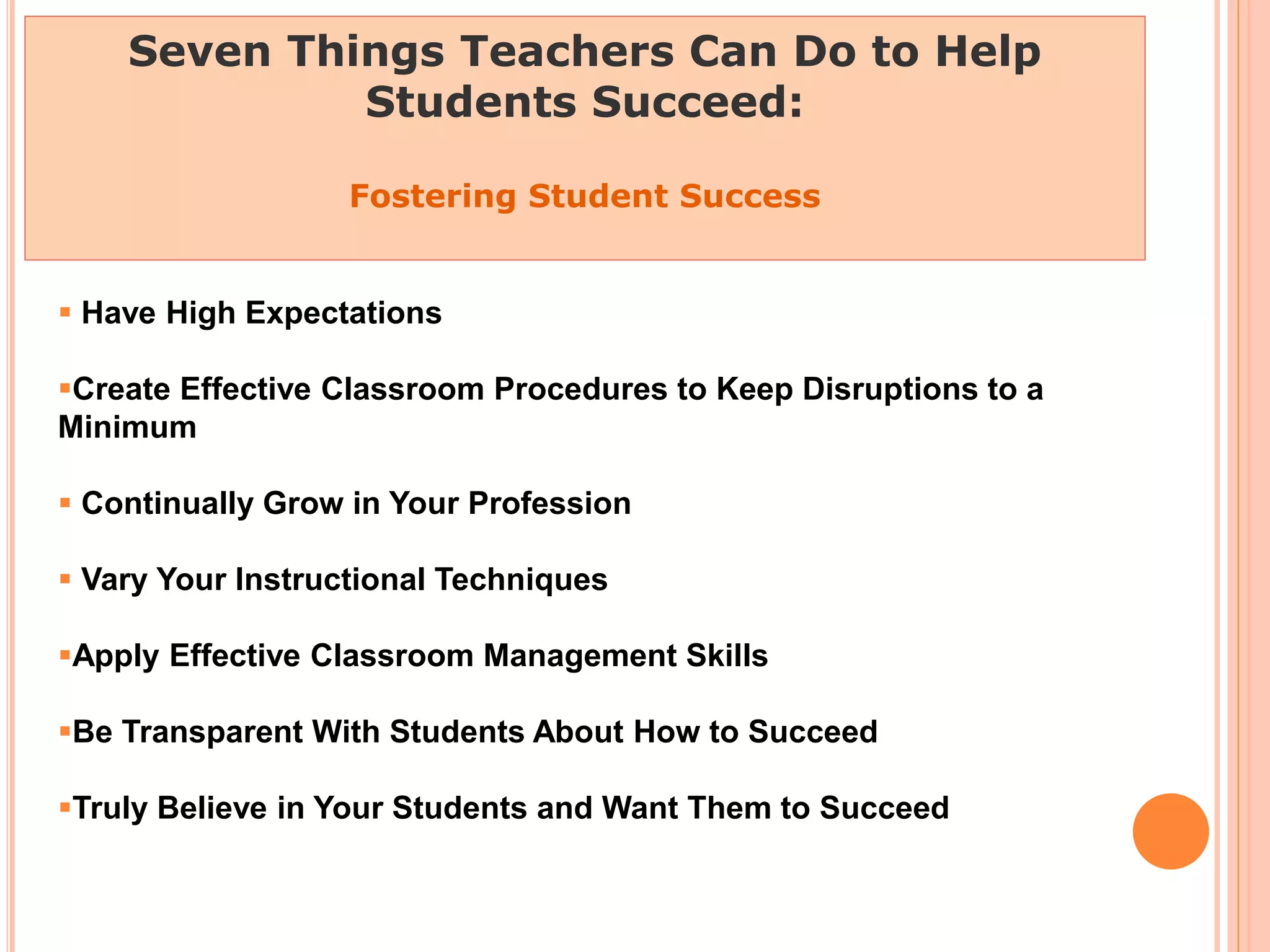 Seven Things Teachers Can Do to Help
Students Succeed:
Fostering Student Success
 Have High Expectations
Create Effective Classroom Procedures to Keep Disruptions to a
Minimum
 Continually Grow in Your Profession
 Vary Your Instructional Techniques
Apply Effective Classroom Management Skills
Be Transparent With Students About How to Succeed
Truly Believe in Your Students and Want Them to Succeed
 
