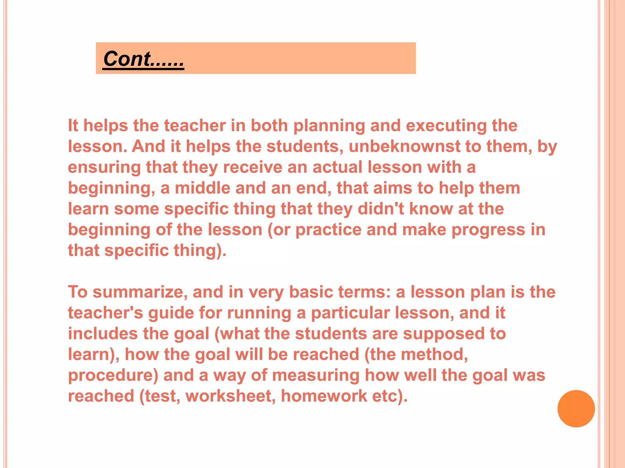 Cont......
It helps the teacher in both planning and executing the
lesson. And it helps the students, unbeknownst to them, by
ensuring that they receive an actual lesson with a
beginning, a middle and an end, that aims to help them
learn some specific thing that they didn't know at the
beginning of the lesson (or practice and make progress in
that specific thing).
To summarize, and in very basic terms: a lesson plan is the
teacher's guide for running a particular lesson, and it
includes the goal (what the students are supposed to
learn), how the goal will be reached (the method,
procedure) and a way of measuring how well the goal was
reached (test, worksheet, homework etc).
 